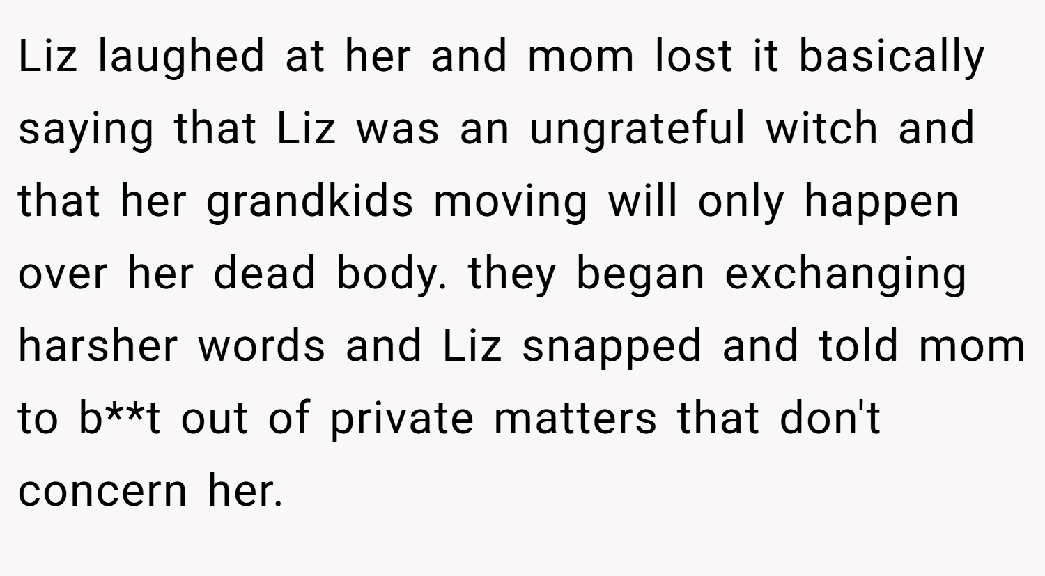 Liz laughed at her and mom lost it basically saying that Liz was an ungrateful witch and that her grandkids moving will only happen over her dead body. they began exchanging harsher words and Liz snapped and told mom to b**t out of private matters that don't concern her.