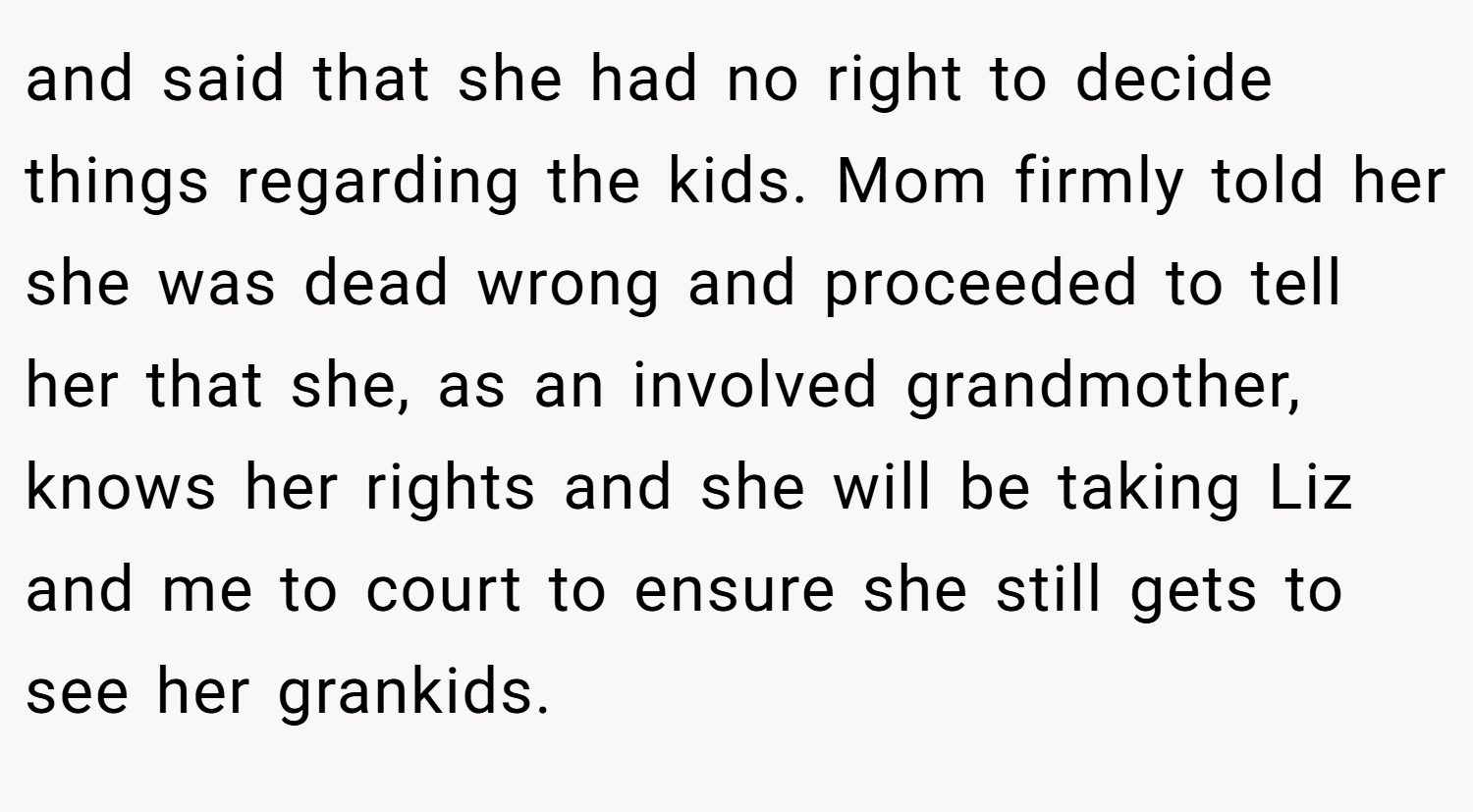 and said that she had no right to decide things regarding the kids. Mom firmly told her she was dead wrong and proceeded to tell her that she, as an involved grandmother, knows her rights and she will be taking Liz and me to court to ensure she still gets to see her grankids.