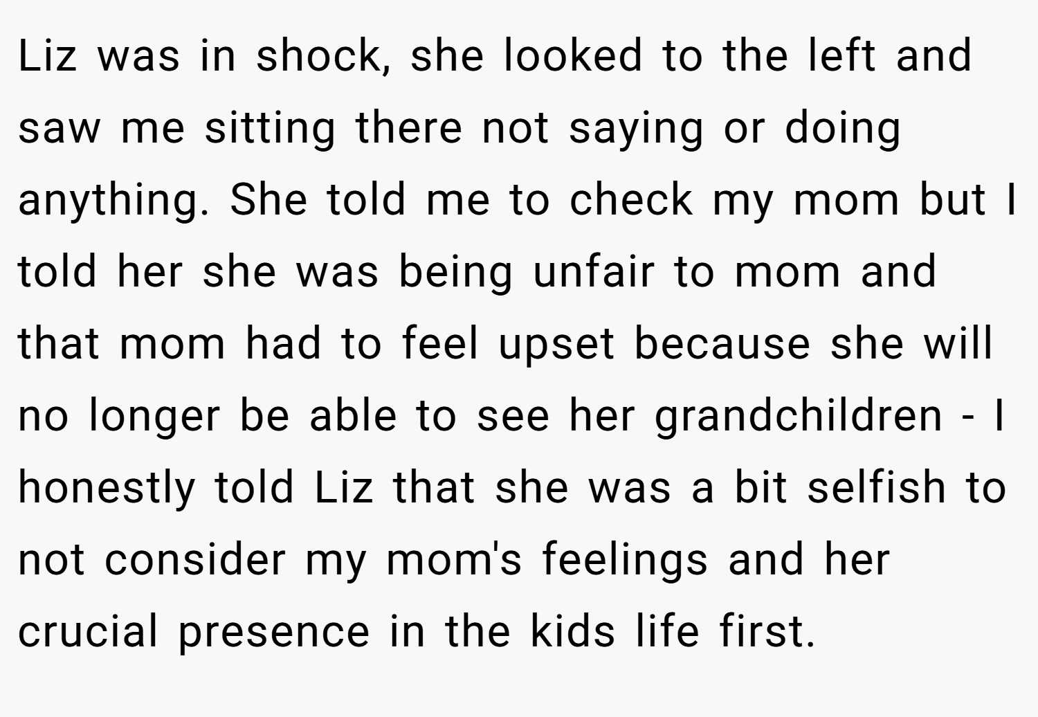 Liz was in shock, she looked to the left and saw me sitting there not saying or doing anything. She told me to check my mom but I told her she was being unfair to mom and that mom had to feel upset because she will no longer be able to see her grandchildren - I honestly told Liz that she was a bit selfish to not consider my mom's feelings and her crucial presence in the kids life first.