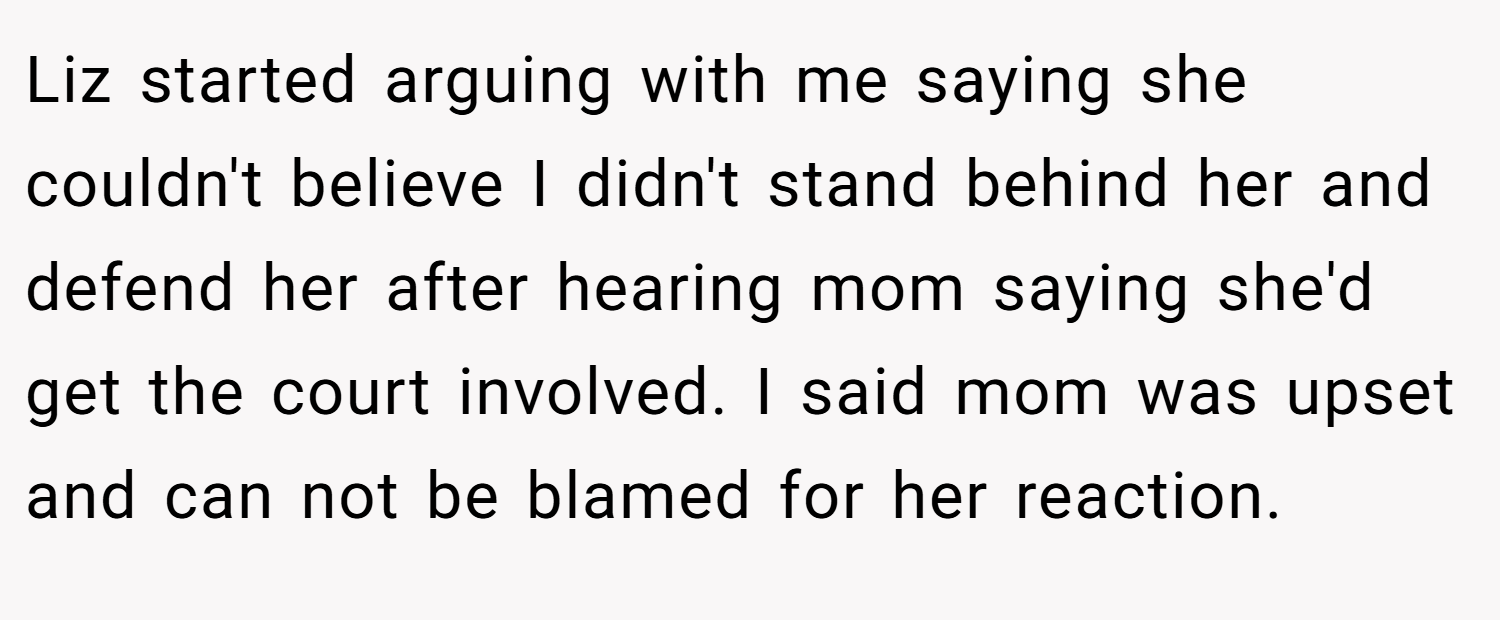 Liz started arguing with me saying she couldn't believe I didn't stand behind her and defend her after hearing mom saying she'd get the court involved. I said mom was upset and can not be blamed for her reaction.