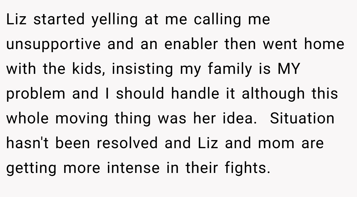 Liz started yelling at me calling me unsupportive and an enabler then went home with the kids, insisting my family is MY problem and I should handle it although this whole moving thing was her idea.  Situation hasn't been resolved and Liz and mom are getting more intense in their fights.