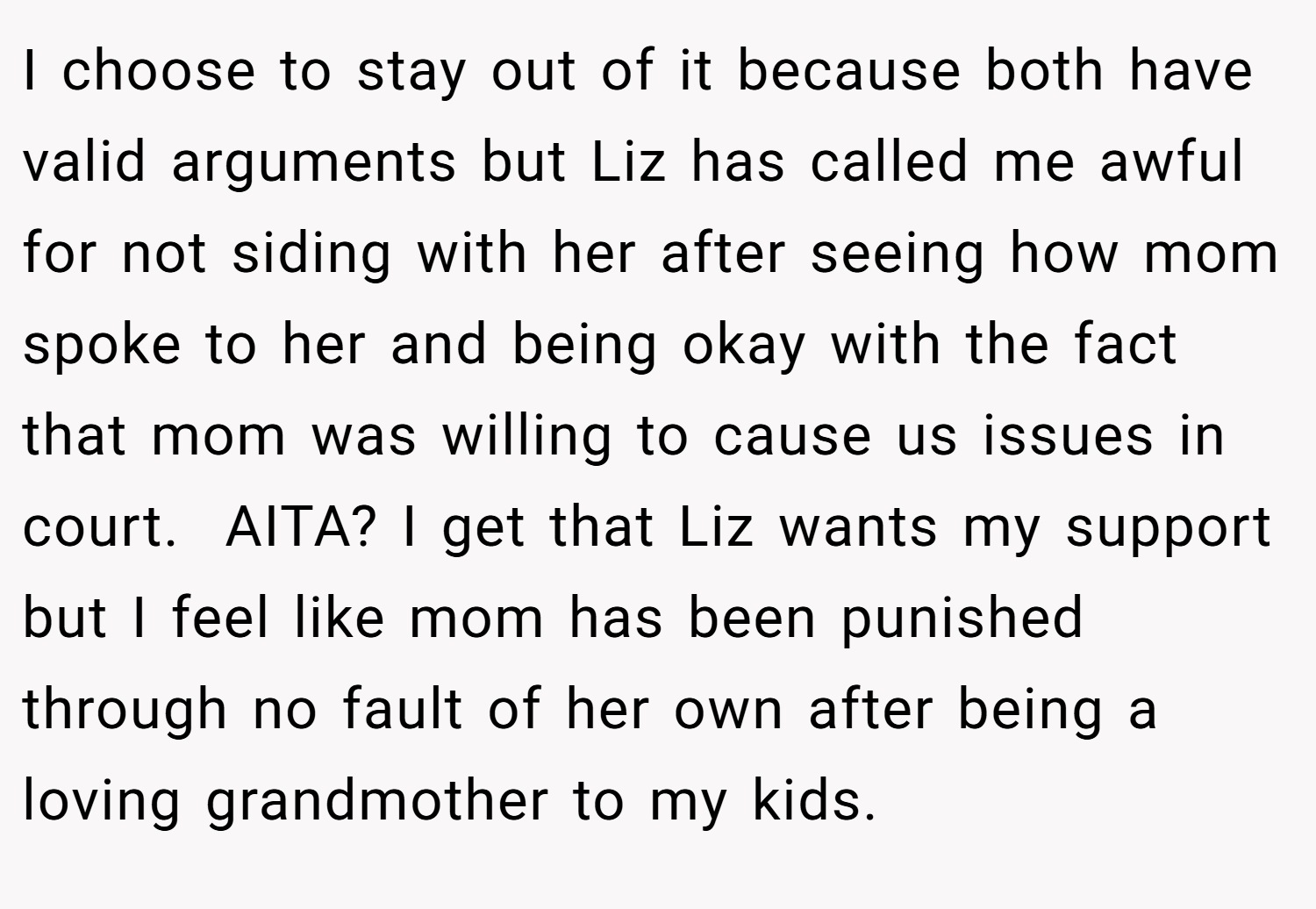 I choose to stay out of it because both have valid arguments but Liz has called me awful for not siding with her after seeing how mom spoke to her and being okay with the fact that mom was willing to cause us issues in court.  AITA? I get that Liz wants my support but I feel like mom has been punished through no fault of her own after being a loving grandmother to my kids.