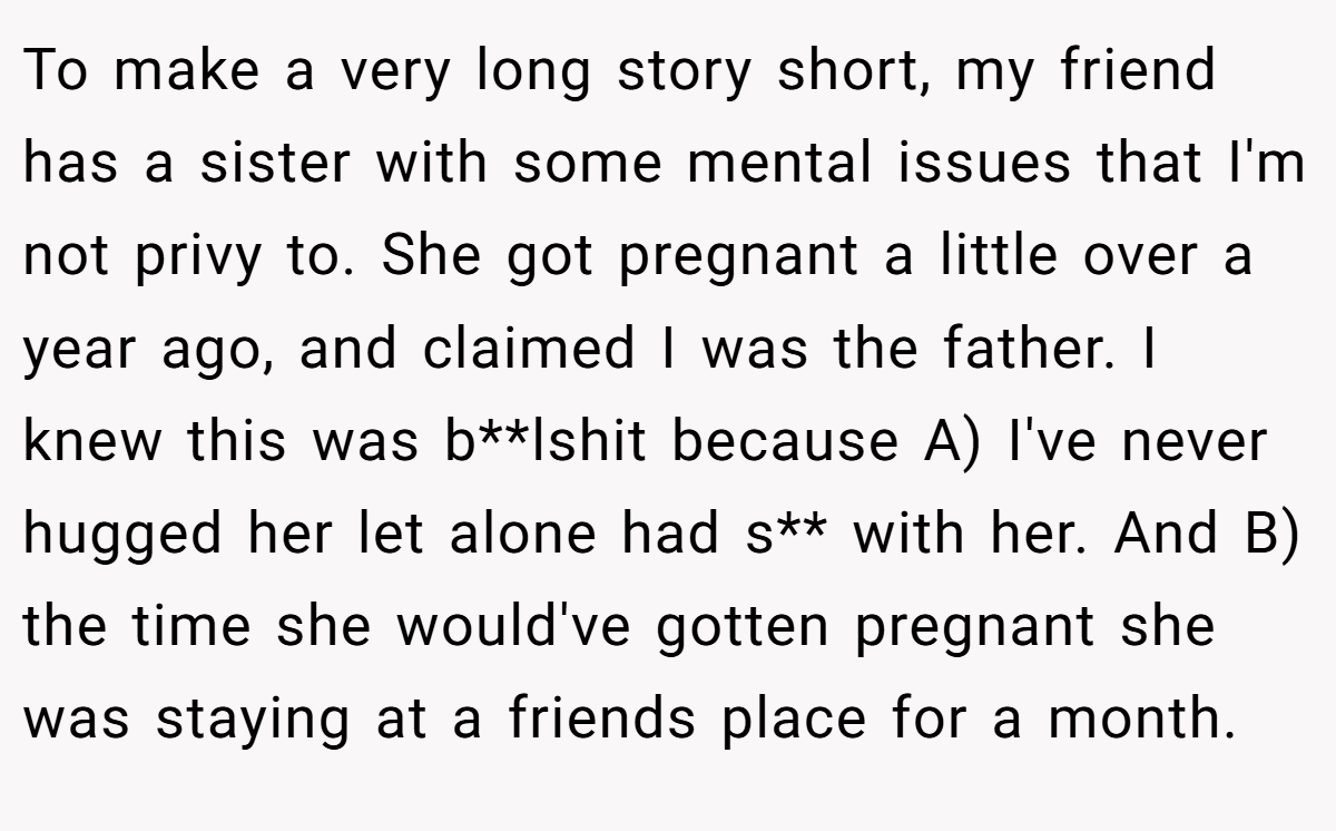 To make a very long story short, my friend has a sister with some mental issues that I'm not privy to. She got pregnant a little over a year ago, and claimed I was the father. I knew this was b**lshit because A) I've never hugged her let alone had s** with her. And B) the time she would've gotten pregnant she was staying at a friends place for a month.
