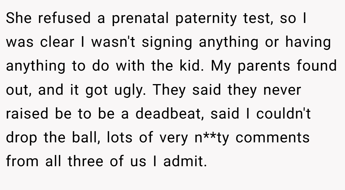 She refused a prenatal paternity test, so I was clear I wasn't signing anything or having anything to do with the kid. My parents found out, and it got ugly. They said they never raised be to be a deadbeat, said I couldn't drop the ball, lots of very n**ty comments from all three of us I admit.