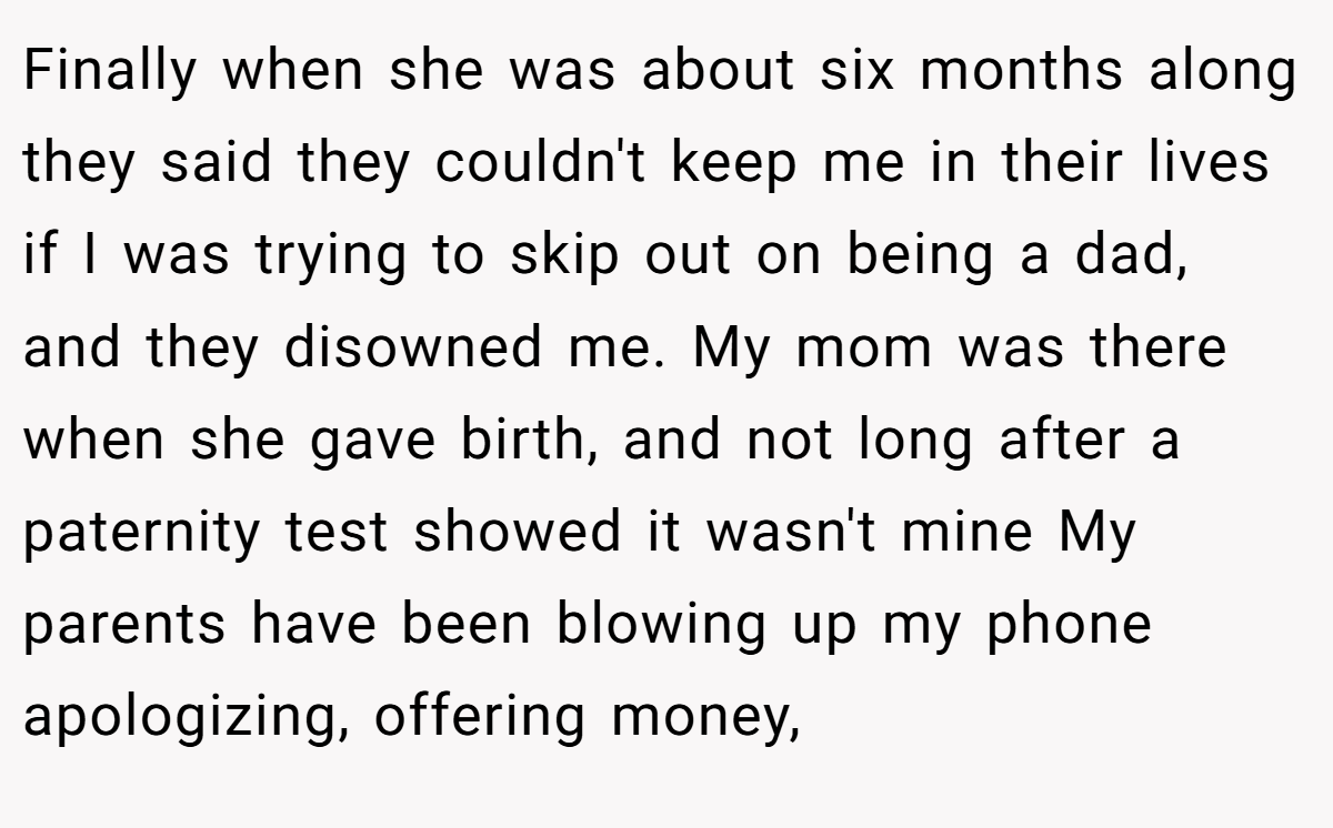 Finally when she was about six months along they said they couldn't keep me in their lives if I was trying to skip out on being a dad, and they disowned me. My mom was there when she gave birth, and not long after a paternity test showed it wasn't mine My parents have been blowing up my phone apologizing, offering money,