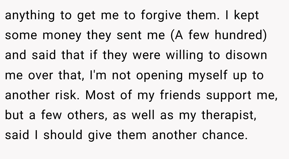 anything to get me to forgive them. I kept some money they sent me (A few hundred) and said that if they were willing to disown me over that, I'm not opening myself up to another risk. Most of my friends support me, but a few others, as well as my therapist, said I should give them another chance.