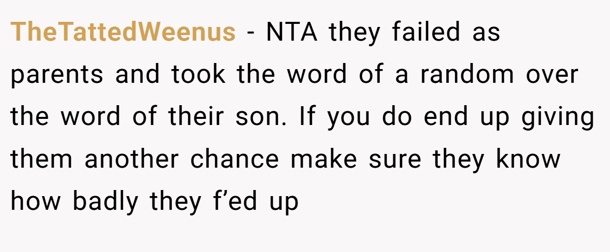 TheTattedWeenus - NTA they failed as parents and took the word of a random over the word of their son. If you do end up giving them another chance make sure they know how badly they f’ed up