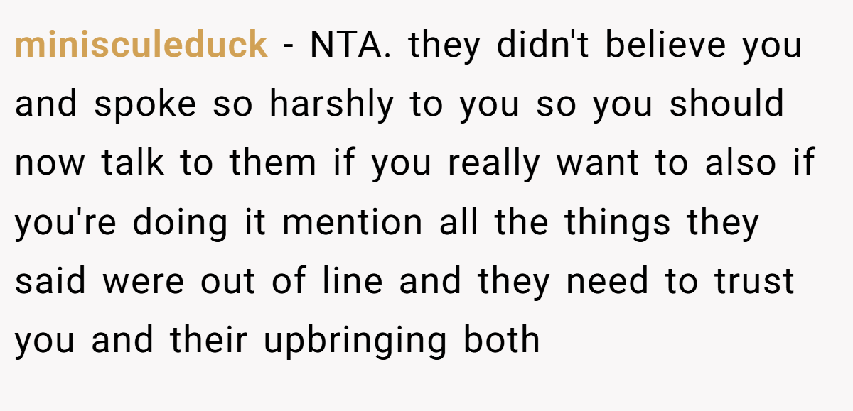 minisculeduck - NTA. they didn't believe you and spoke so harshly to you so you should now talk to them if you really want to also if you're doing it mention all the things they said were out of line and they need to trust you and their upbringing both