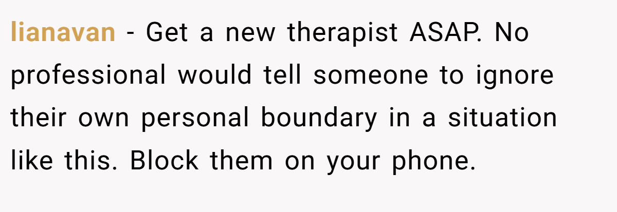 lianavan - Get a new therapist ASAP. No professional would tell someone to ignore their own personal boundary in a situation like this. Block them on your phone.