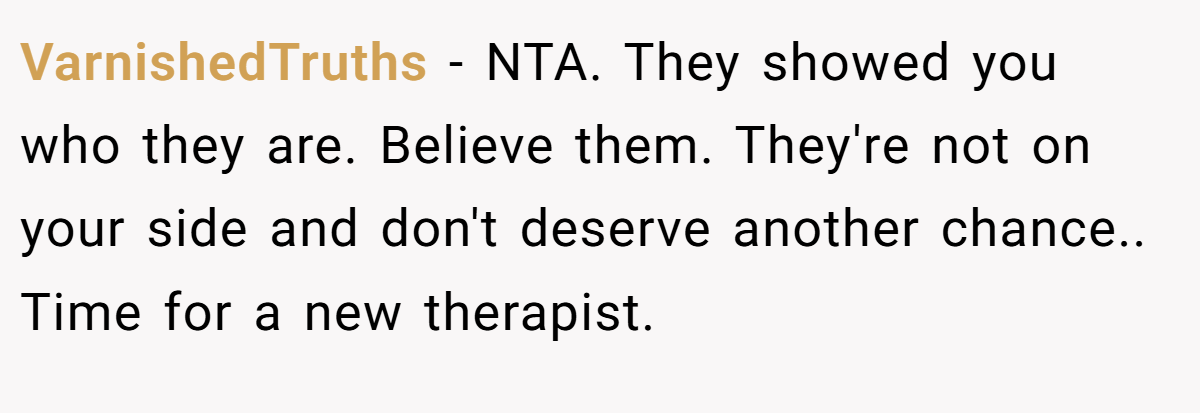 VarnishedTruths - NTA. They showed you who they are. Believe them. They're not on your side and don't deserve another chance.. Time for a new therapist.