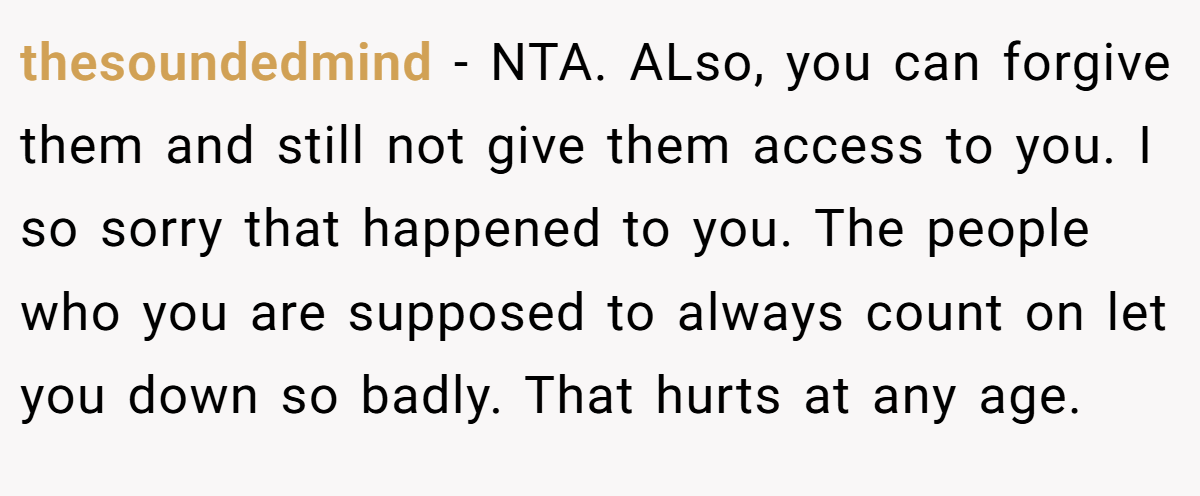 thesoundedmind - NTA. ALso, you can forgive them and still not give them access to you. I so sorry that happened to you. The people who you are supposed to always count on let you down so badly. That hurts at any age.