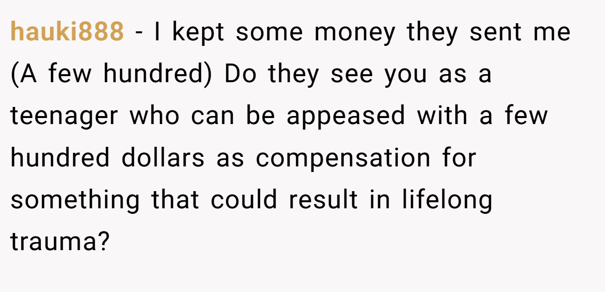 hauki888 - I kept some money they sent me (A few hundred) Do they see you as a teenager who can be appeased with a few hundred dollars as compensation for something that could result in lifelong trauma?