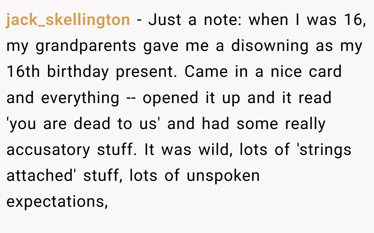 jack_skellington - Just a note: when I was 16, my grandparents gave me a disowning as my 16th birthday present. Came in a nice card and everything -- opened it up and it read 'you are dead to us' and had some really accusatory stuff. It was wild, lots of 'strings attached' stuff, lots of unspoken expectations,