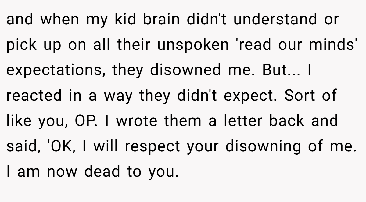 and when my kid brain didn't understand or pick up on all their unspoken 'read our minds' expectations, they disowned me. But... I reacted in a way they didn't expect. Sort of like you, OP. I wrote them a letter back and said, 'OK, I will respect your disowning of me. I am now dead to you.