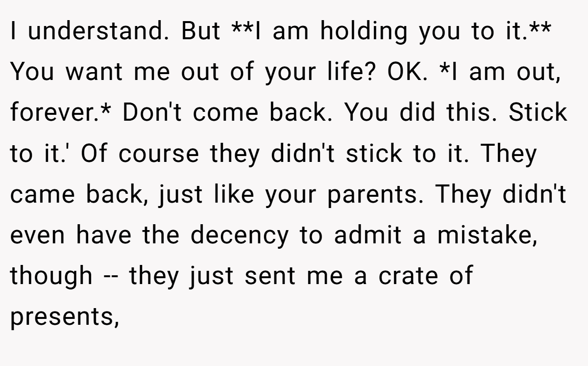 I understand. But **I am holding you to it.** You want me out of your life? OK. *I am out, forever.* Don't come back. You did this. Stick to it.' Of course they didn't stick to it. They came back, just like your parents. They didn't even have the decency to admit a mistake, though -- they just sent me a crate of presents,