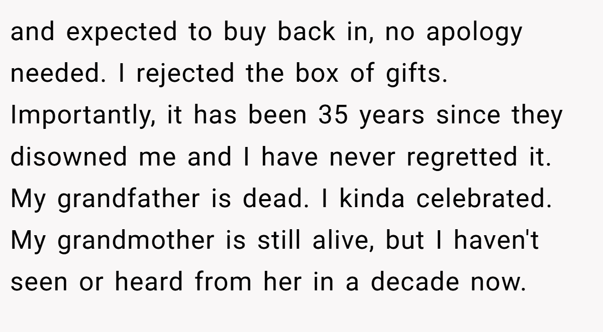 and expected to buy back in, no apology needed. I rejected the box of gifts. Importantly, it has been 35 years since they disowned me and I have never regretted it. My grandfather is dead. I kinda celebrated. My grandmother is still alive, but I haven't seen or heard from her in a decade now.