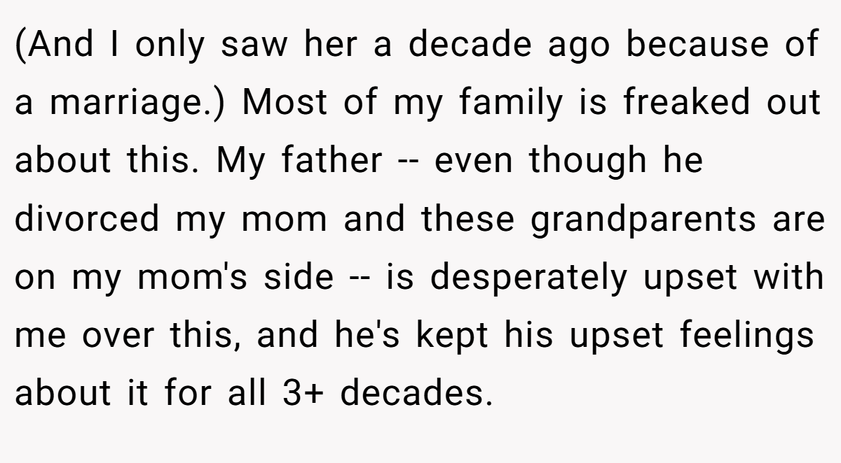 (And I only saw her a decade ago because of a marriage.) Most of my family is freaked out about this. My father -- even though he divorced my mom and these grandparents are on my mom's side -- is desperately upset with me over this, and he's kept his upset feelings about it for all 3+ decades.