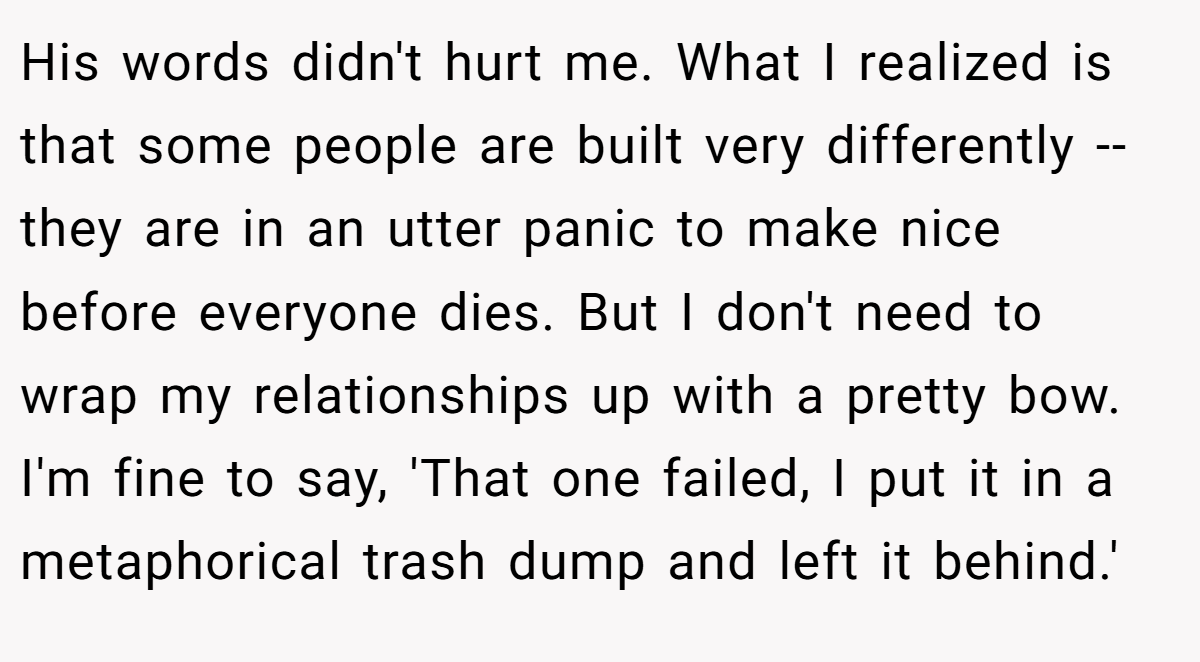 His words didn't hurt me. What I realized is that some people are built very differently -- they are in an utter panic to make nice before everyone dies. But I don't need to wrap my relationships up with a pretty bow. I'm fine to say, 'That one failed, I put it in a metaphorical trash dump and left it behind.'
