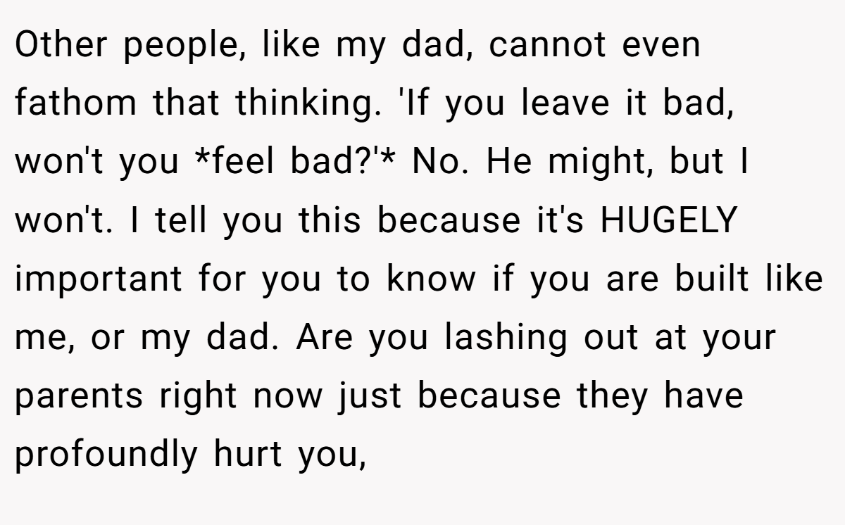 Other people, like my dad, cannot even fathom that thinking. 'If you leave it bad, won't you *feel bad?'* No. He might, but I won't. I tell you this because it's HUGELY important for you to know if you are built like me, or my dad. Are you lashing out at your parents right now just because they have profoundly hurt you,