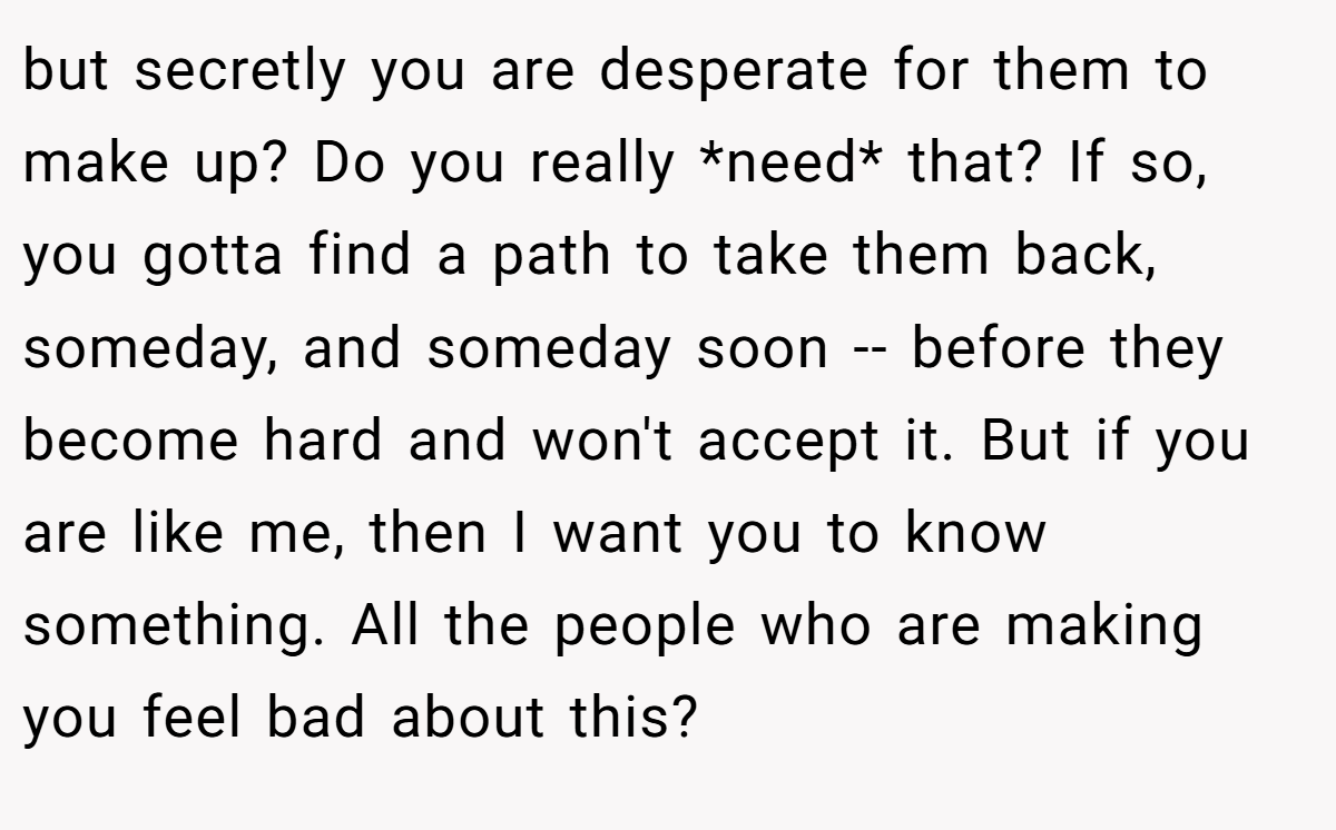 but secretly you are desperate for them to make up? Do you really *need* that? If so, you gotta find a path to take them back, someday, and someday soon -- before they become hard and won't accept it. But if you are like me, then I want you to know something. All the people who are making you feel bad about this?