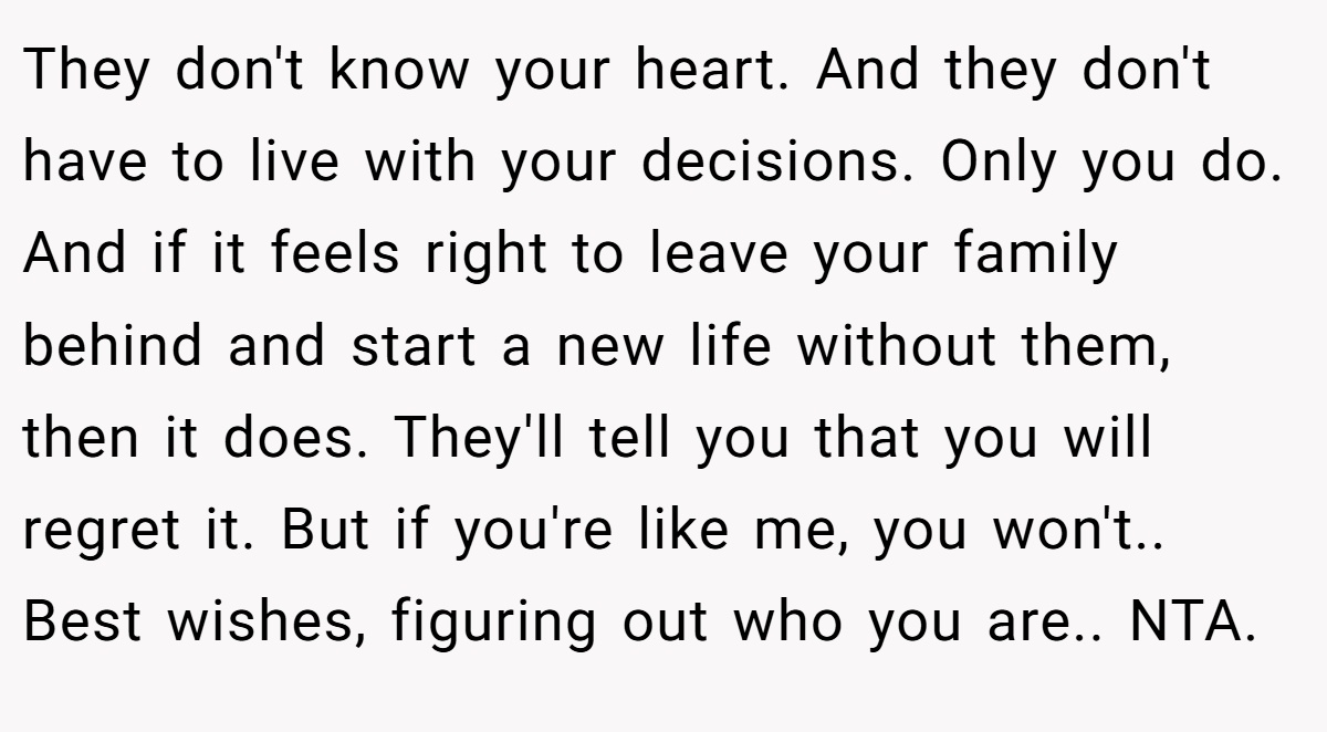They don't know your heart. And they don't have to live with your decisions. Only you do. And if it feels right to leave your family behind and start a new life without them, then it does. They'll tell you that you will regret it. But if you're like me, you won't.. Best wishes, figuring out who you are.. NTA.