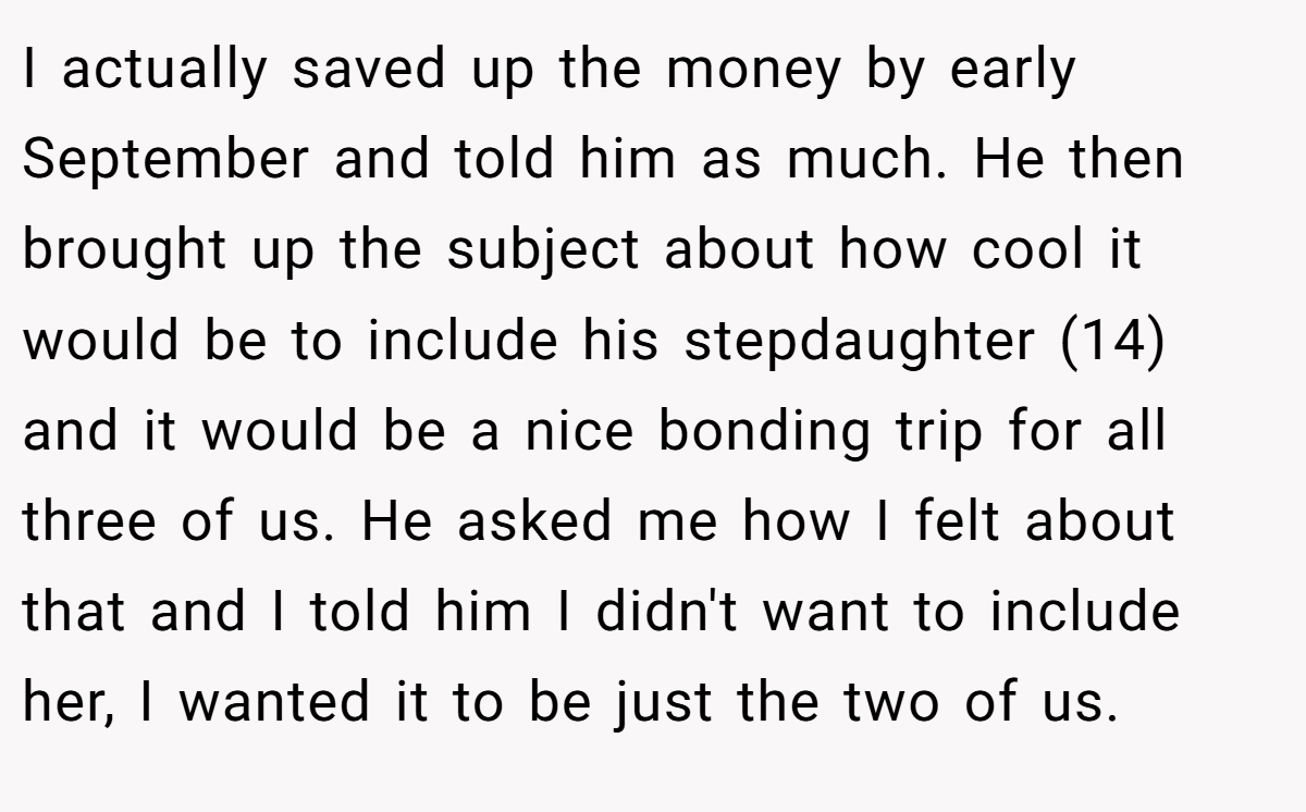 I actually saved up the money by early September and told him as much. He then brought up the subject about how cool it would be to include his stepdaughter (14) and it would be a nice bonding trip for all three of us. He asked me how I felt about that and I told him I didn't want to include her, I wanted it to be just the two of us.