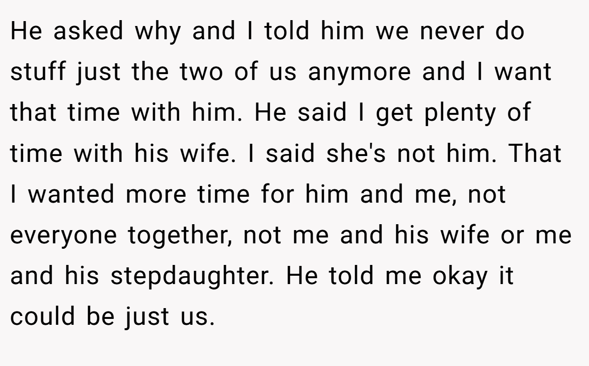 He asked why and I told him we never do stuff just the two of us anymore and I want that time with him. He said I get plenty of time with his wife. I said she's not him. That I wanted more time for him and me, not everyone together, not me and his wife or me and his stepdaughter. He told me okay it could be just us.