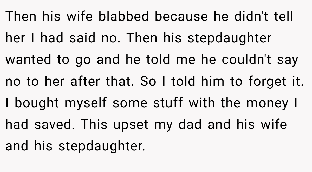 Then his wife blabbed because he didn't tell her I had said no. Then his stepdaughter wanted to go and he told me he couldn't say no to her after that. So I told him to forget it. I bought myself some stuff with the money I had saved. This upset my dad and his wife and his stepdaughter.