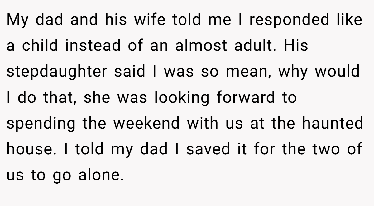 My dad and his wife told me I responded like a child instead of an almost adult. His stepdaughter said I was so mean, why would I do that, she was looking forward to spending the weekend with us at the haunted house. I told my dad I saved it for the two of us to go alone.