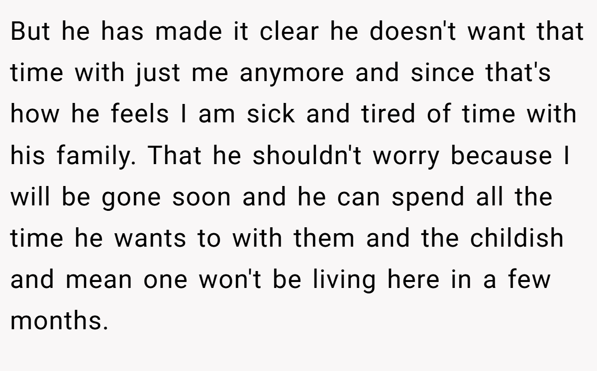 But he has made it clear he doesn't want that time with just me anymore and since that's how he feels I am sick and tired of time with his family. That he shouldn't worry because I will be gone soon and he can spend all the time he wants to with them and the childish and mean one won't be living here in a few months.