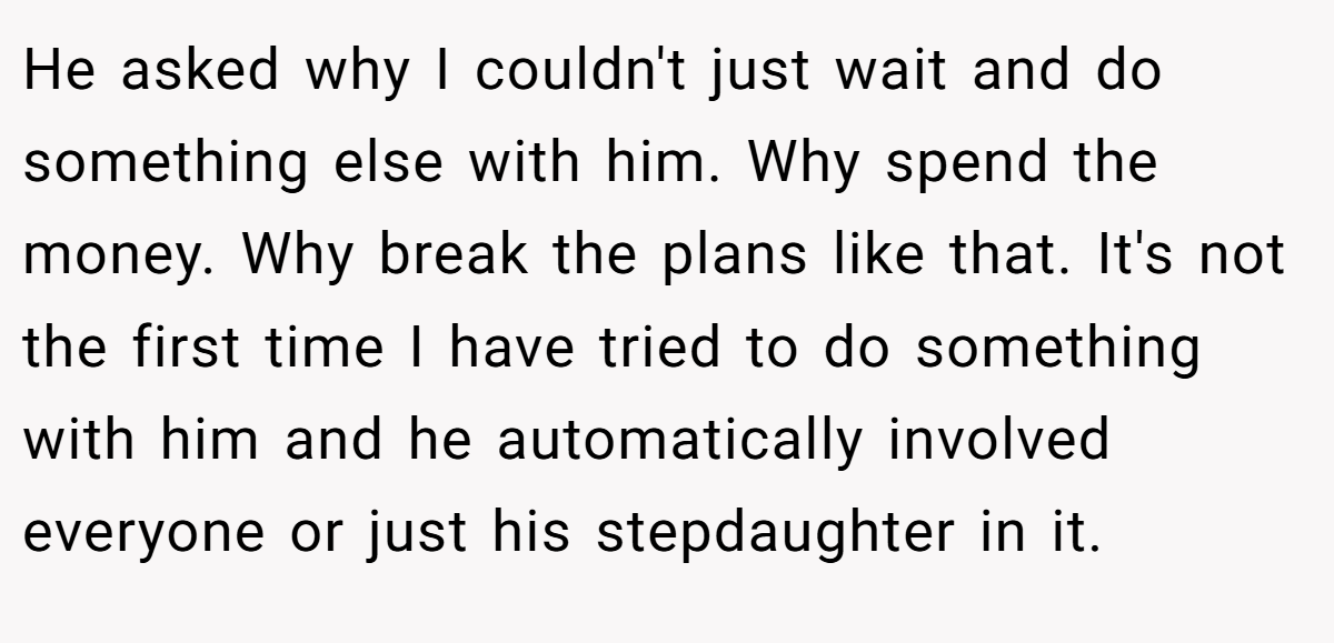 He asked why I couldn't just wait and do something else with him. Why spend the money. Why break the plans like that. It's not the first time I have tried to do something with him and he automatically involved everyone or just his stepdaughter in it.