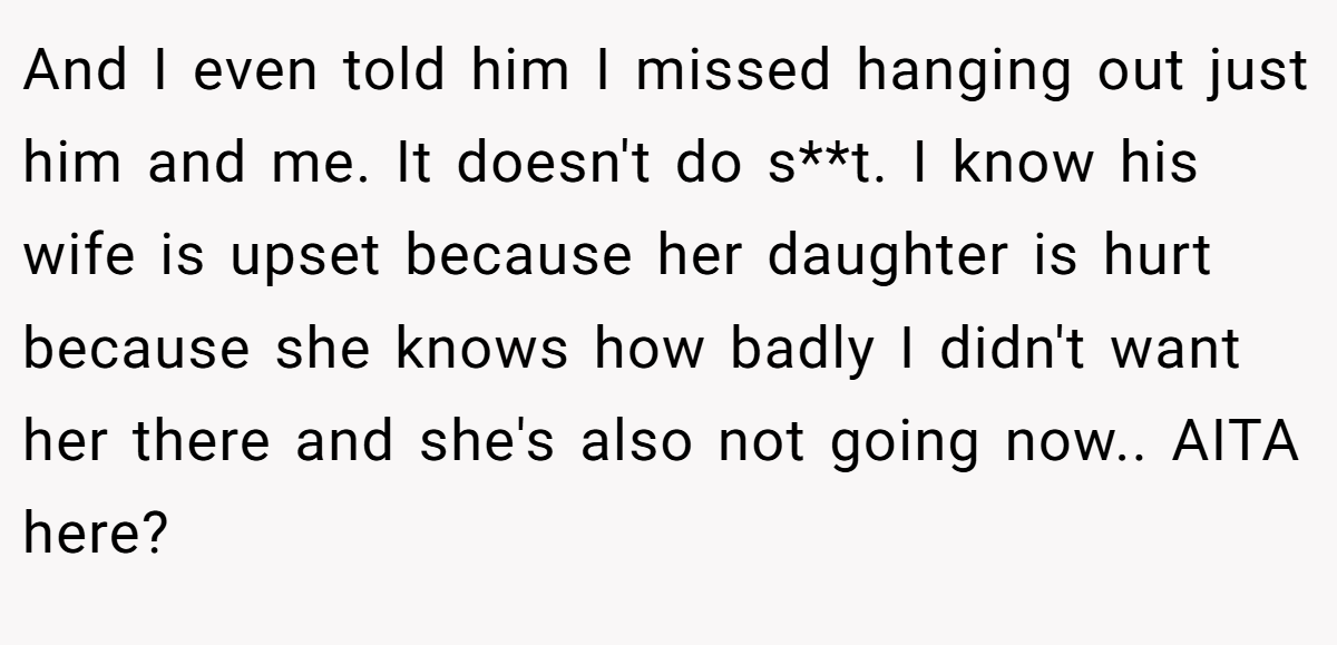 And I even told him I missed hanging out just him and me. It doesn't do s**t. I know his wife is upset because her daughter is hurt because she knows how badly I didn't want her there and she's also not going now.. AITA here?