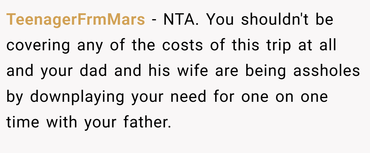 TeenagerFrmMars − NTA. You shouldn't be covering any of the costs of this trip at all and your dad and his wife are being assholes by downplaying your need for one on one time with your father.