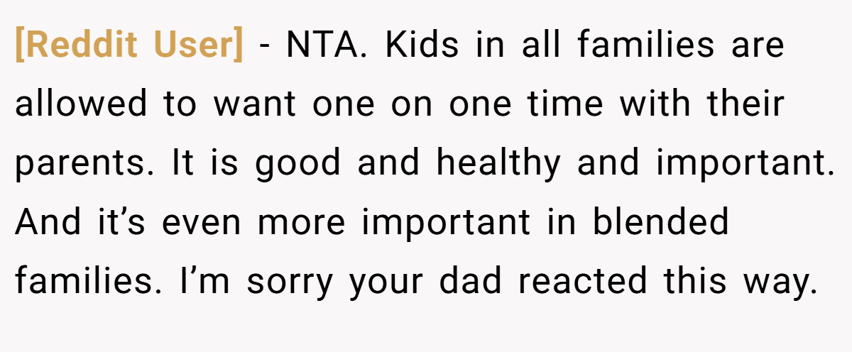 [Reddit User] − NTA. Kids in all families are allowed to want one on one time with their parents. It is good and healthy and important. And it’s even more important in blended families. I’m sorry your dad reacted this way.