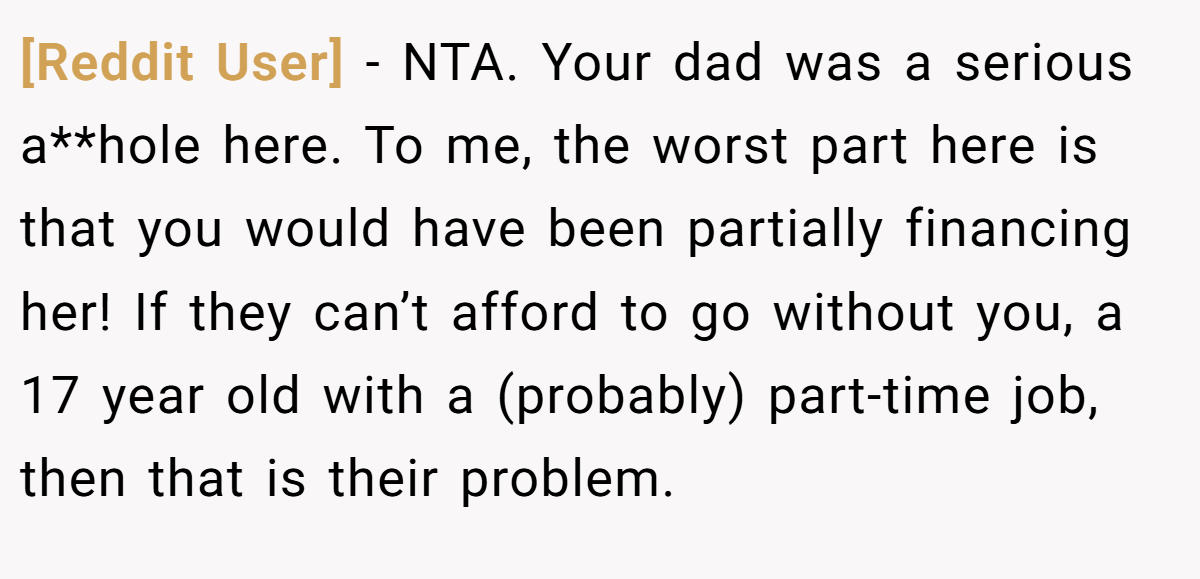 [Reddit User] − NTA. Your dad was a serious a**hole here. To me, the worst part here is that you would have been partially financing her! If they can’t afford to go without you, a 17 year old with a (probably) part-time job, then that is their problem.