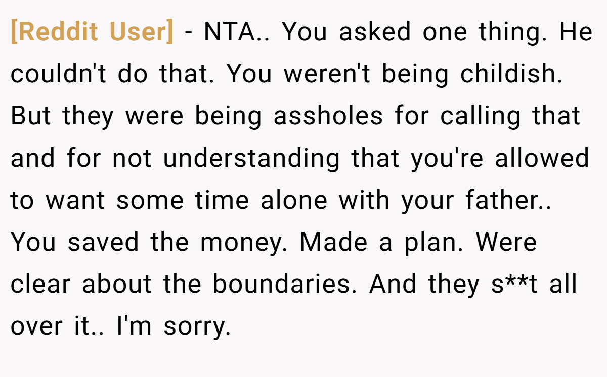 [Reddit User] − NTA.. You asked one thing. He couldn't do that. You weren't being childish. But they were being assholes for calling that and for not understanding that you're allowed to want some time alone with your father.. You saved the money. Made a plan. Were clear about the boundaries. And they s**t all over it.. I'm sorry.