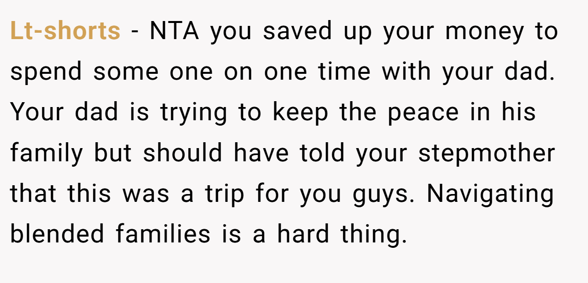 Lt-shorts − NTA you saved up your money to spend some one on one time with your dad. Your dad is trying to keep the peace in his family but should have told your stepmother that this was a trip for you guys. Navigating blended families is a hard thing.