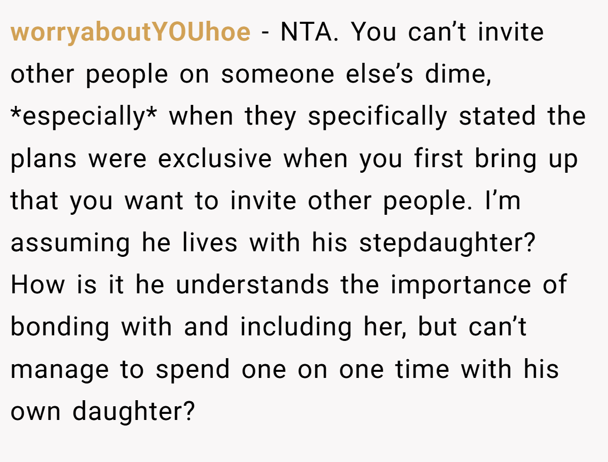 worryaboutYOUhoe − NTA. You can’t invite other people on someone else’s dime, *especially* when they specifically stated the plans were exclusive when you first bring up that you want to invite other people. I’m assuming he lives with his stepdaughter? How is it he understands the importance of bonding with and including her, but can’t manage to spend one on one time with his own daughter?