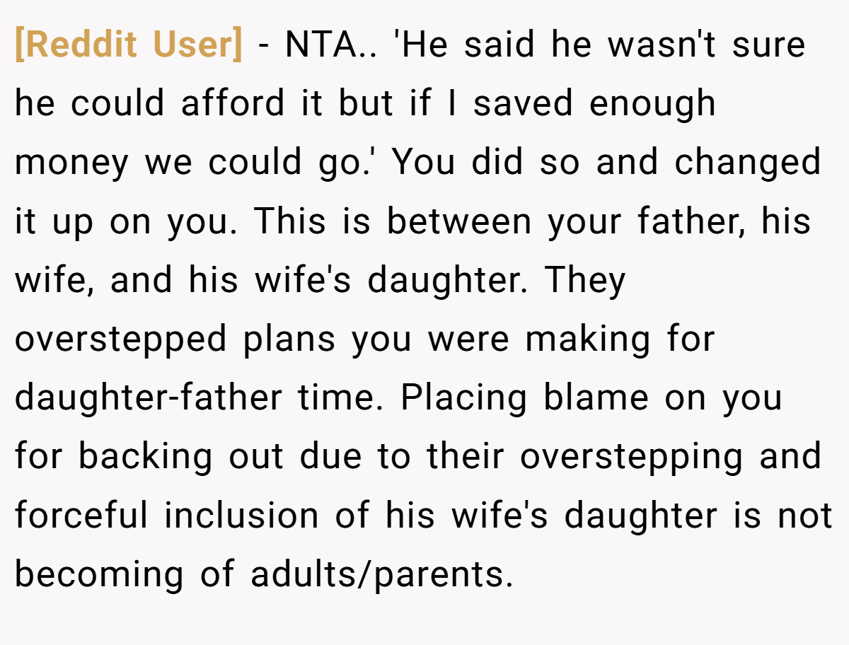 [Reddit User] − NTA.. 'He said he wasn't sure he could afford it but if I saved enough money we could go.' You did so and changed it up on you. This is between your father, his wife, and his wife's daughter. They overstepped plans you were making for daughter-father time. Placing blame on you for backing out due to their overstepping and forceful inclusion of his wife's daughter is not becoming of adults/parents.