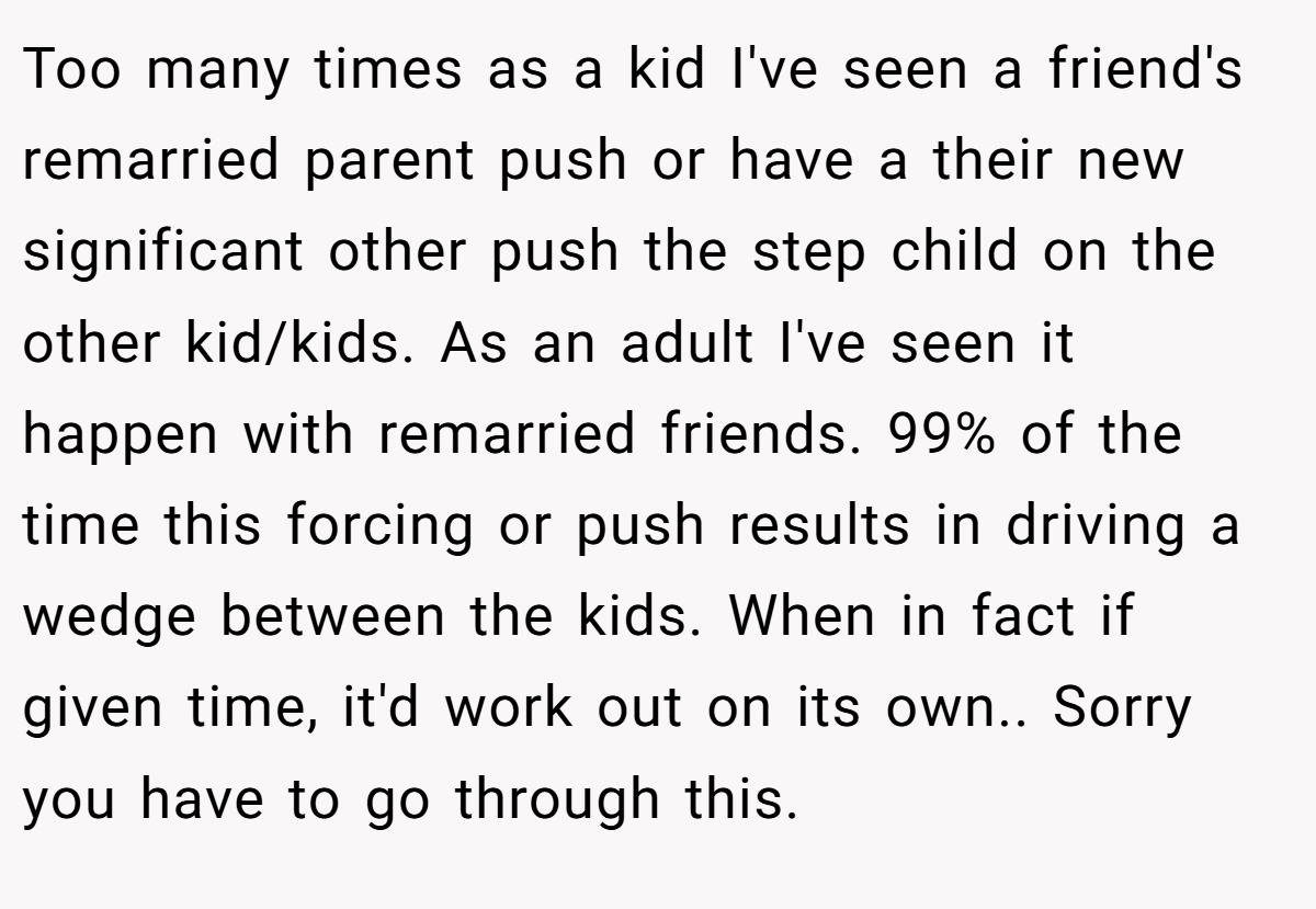Too many times as a kid I've seen a friend's remarried parent push or have a their new significant other push the step child on the other kid/kids. As an adult I've seen it happen with remarried friends. 99% of the time this forcing or push results in driving a wedge between the kids. When in fact if given time, it'd work out on its own.. Sorry you have to go through this.