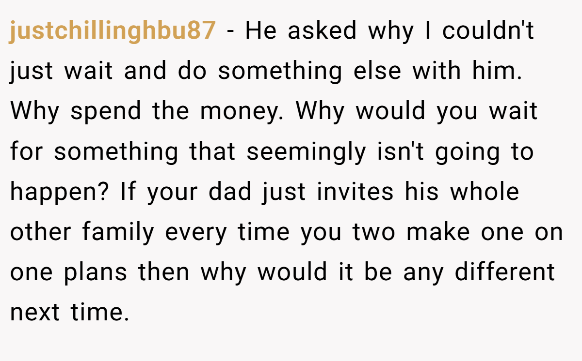 justchillinghbu87 − He asked why I couldn't just wait and do something else with him. Why spend the money. Why would you wait for something that seemingly isn't going to happen? If your dad just invites his whole other family every time you two make one on one plans then why would it be any different next time.