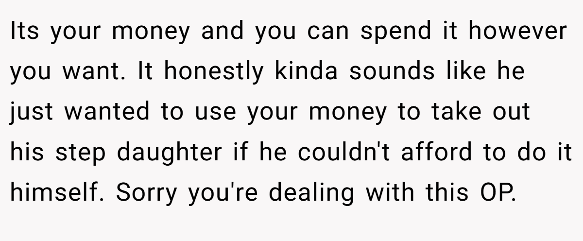 Its your money and you can spend it however you want. It honestly kinda sounds like he just wanted to use your money to take out his step daughter if he couldn't afford to do it himself. Sorry you're dealing with this OP.