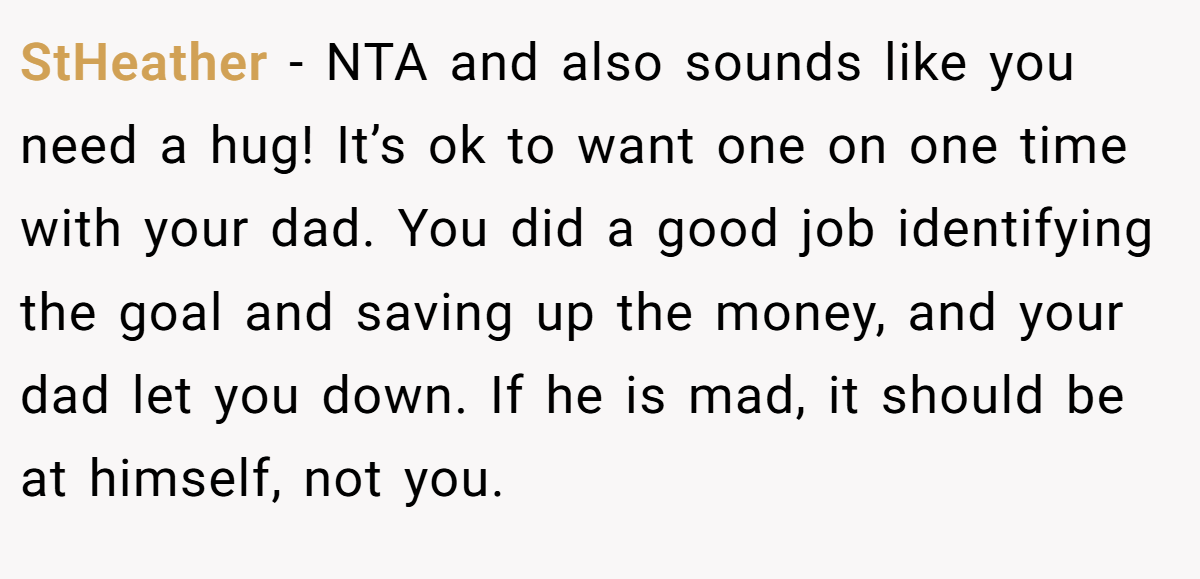 StHeather − NTA and also sounds like you need a hug! It’s ok to want one on one time with your dad. You did a good job identifying the goal and saving up the money, and your dad let you down. If he is mad, it should be at himself, not you.
