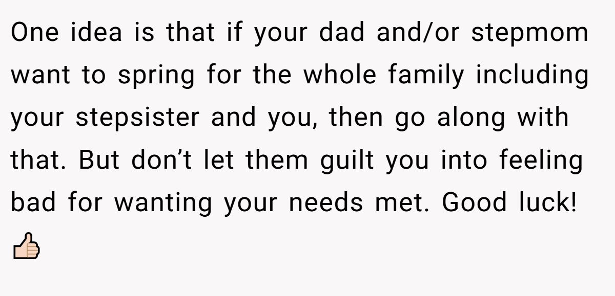 One idea is that if your dad and/or stepmom want to spring for the whole family including your stepsister and you, then go along with that. But don’t let them guilt you into feeling bad for wanting your needs met. Good luck! 👍🏻