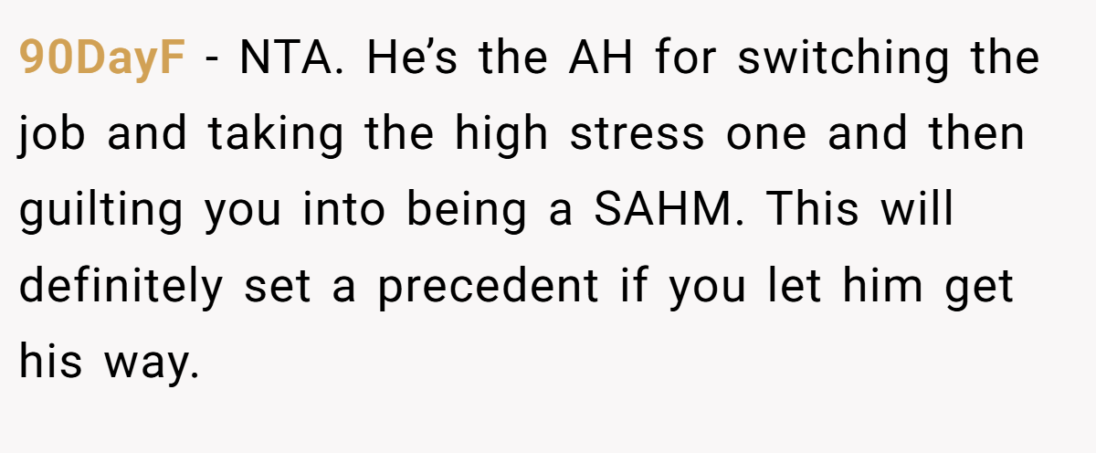90DayF − NTA. He’s the AH for switching the job and taking the high stress one and then guilting you into being a SAHM. This will definitely set a precedent if you let him get his way.