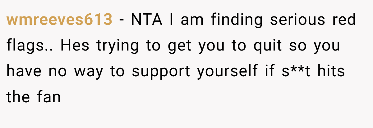wmreeves613 − NTA I am finding serious red flags.. Hes trying to get you to quit so you have no way to support yourself if s**t hits the fan
