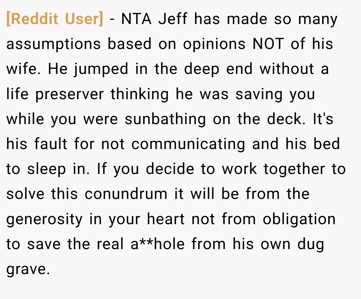 [Reddit User] − NTA Jeff has made so many assumptions based on opinions NOT of his wife. He jumped in the deep end without a life preserver thinking he was saving you while you were sunbathing on the deck. It's his fault for not communicating and his bed to sleep in. If you decide to work together to solve this conundrum it will be from the generosity in your heart not from obligation to save the real a**hole from his own dug grave.