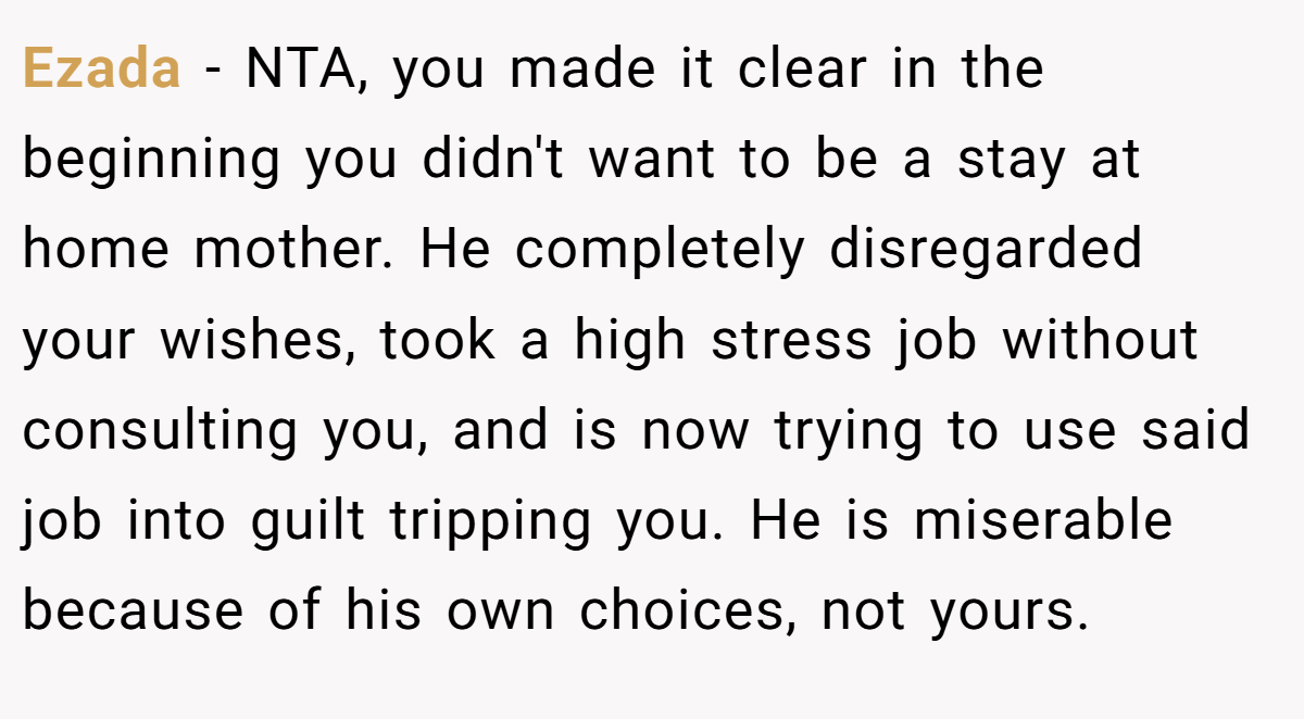 Ezada − NTA, you made it clear in the beginning you didn't want to be a stay at home mother. He completely disregarded your wishes, took a high stress job without consulting you, and is now trying to use said job into guilt tripping you. He is miserable because of his own choices, not yours.