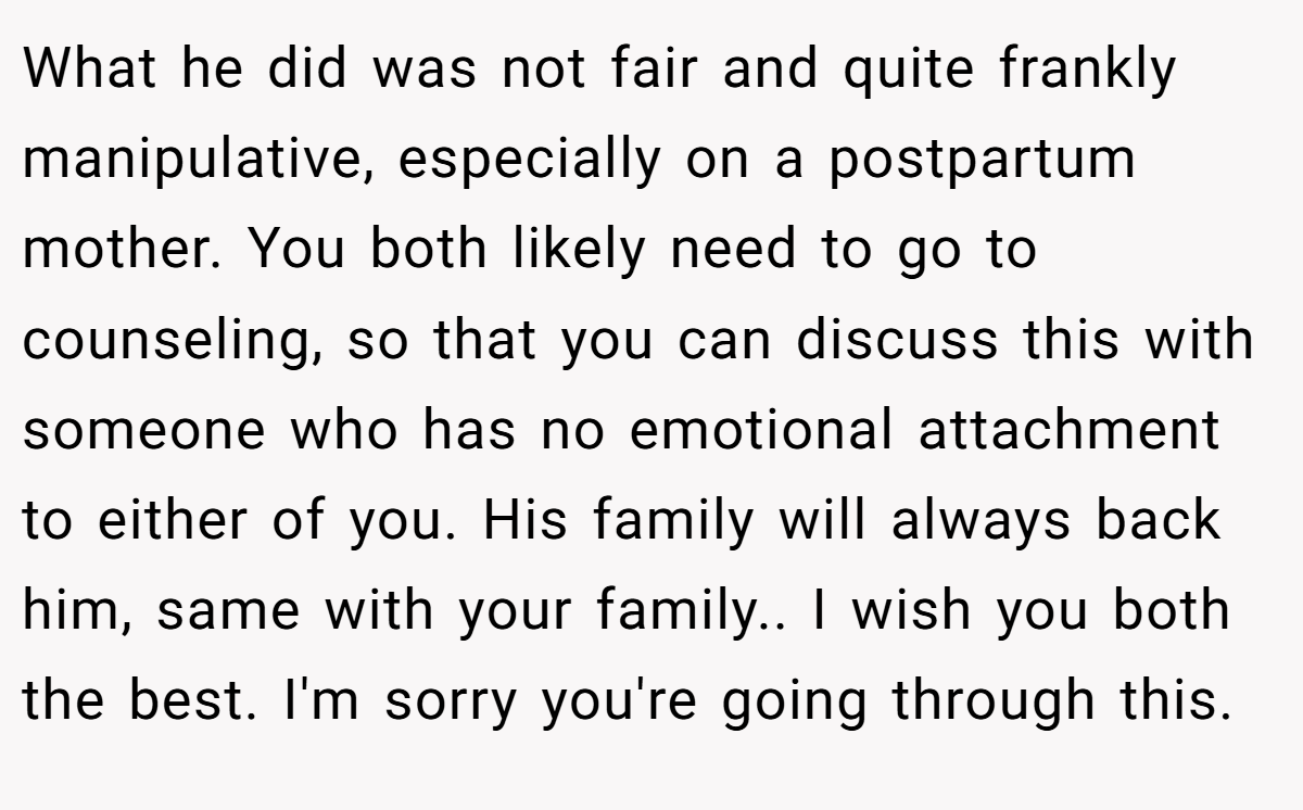 What he did was not fair and quite frankly manipulative, especially on a postpartum mother. You both likely need to go to counseling, so that you can discuss this with someone who has no emotional attachment to either of you. His family will always back him, same with your family.. I wish you both the best. I'm sorry you're going through this.