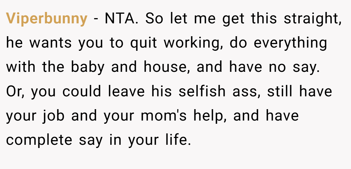 Viperbunny − NTA. So let me get this straight, he wants you to quit working, do everything with the baby and house, and have no say. Or, you could leave his selfish ass, still have your job and your mom's help, and have complete say in your life.